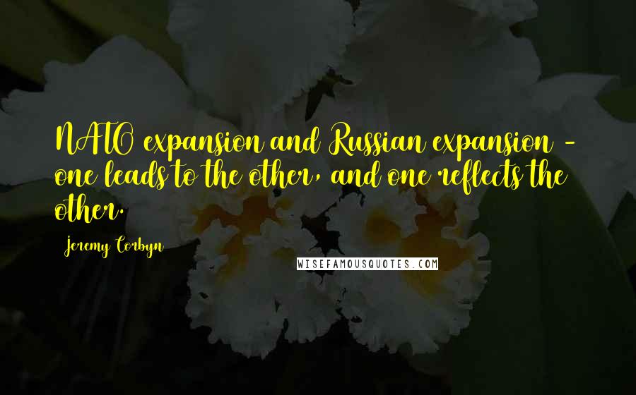Jeremy Corbyn Quotes: NATO expansion and Russian expansion - one leads to the other, and one reflects the other.