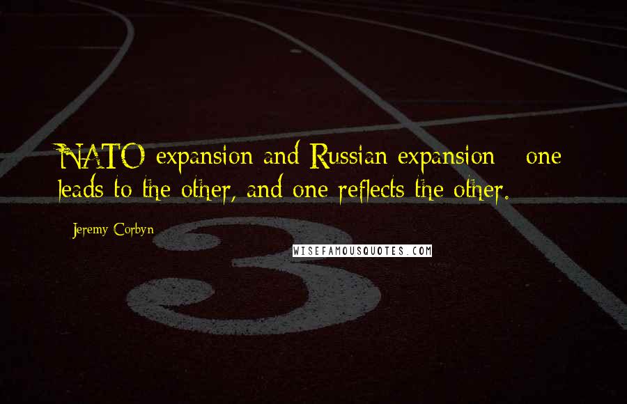 Jeremy Corbyn Quotes: NATO expansion and Russian expansion - one leads to the other, and one reflects the other.