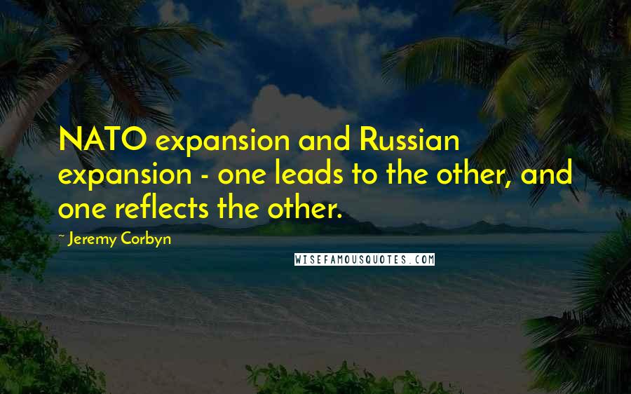 Jeremy Corbyn Quotes: NATO expansion and Russian expansion - one leads to the other, and one reflects the other.