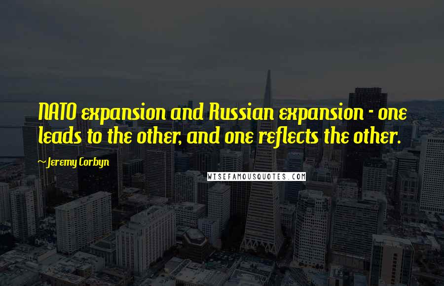 Jeremy Corbyn Quotes: NATO expansion and Russian expansion - one leads to the other, and one reflects the other.