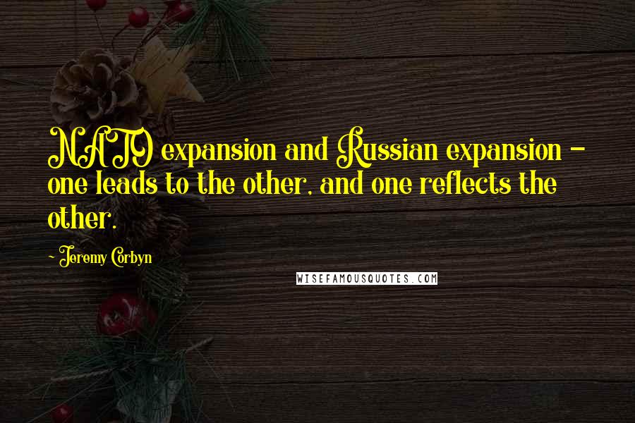 Jeremy Corbyn Quotes: NATO expansion and Russian expansion - one leads to the other, and one reflects the other.