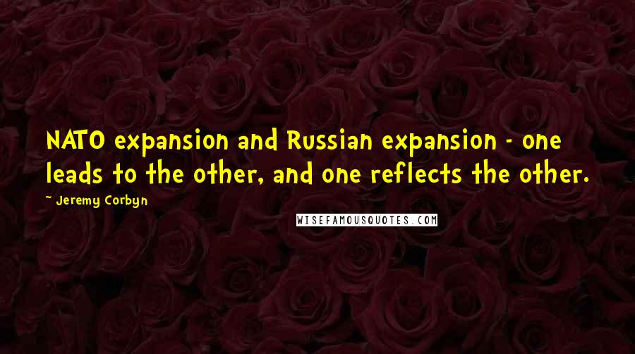 Jeremy Corbyn Quotes: NATO expansion and Russian expansion - one leads to the other, and one reflects the other.