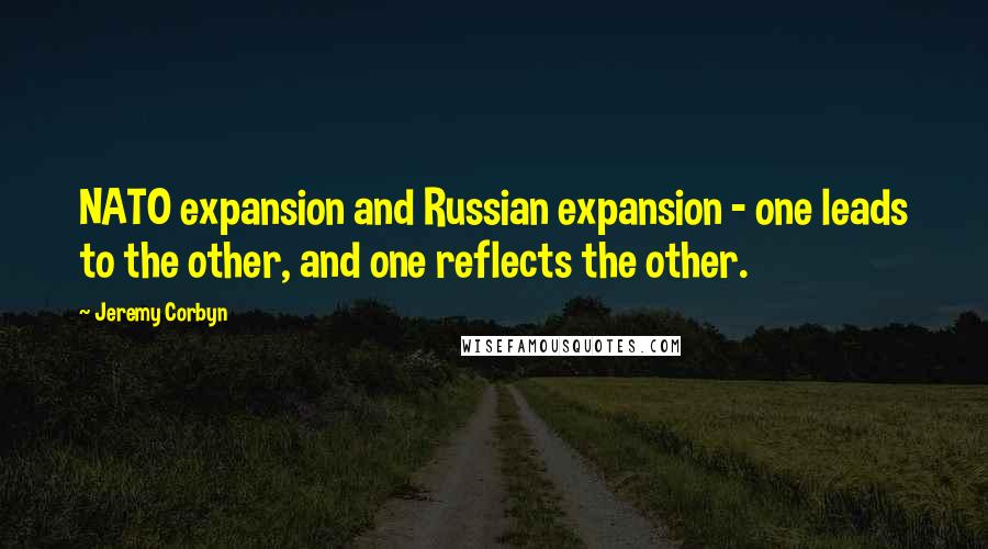 Jeremy Corbyn Quotes: NATO expansion and Russian expansion - one leads to the other, and one reflects the other.