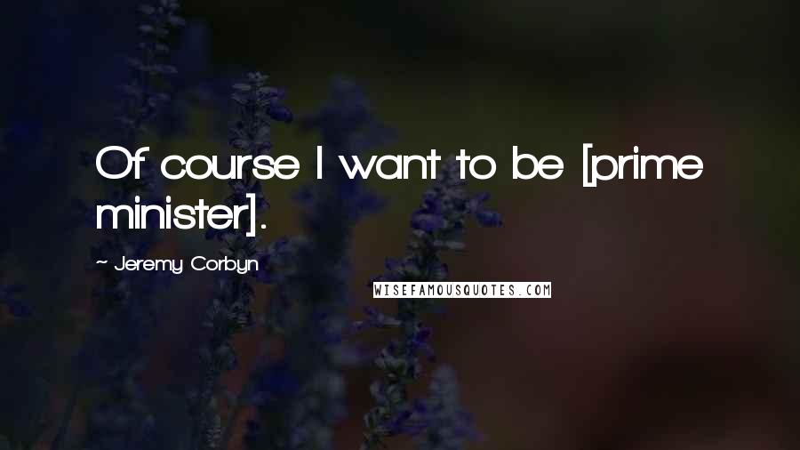 Jeremy Corbyn Quotes: Of course I want to be [prime minister].