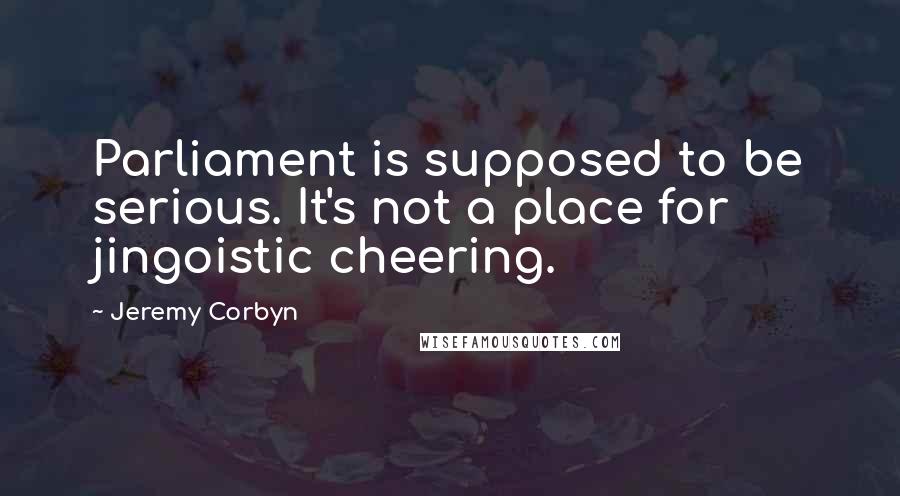 Jeremy Corbyn Quotes: Parliament is supposed to be serious. It's not a place for jingoistic cheering.