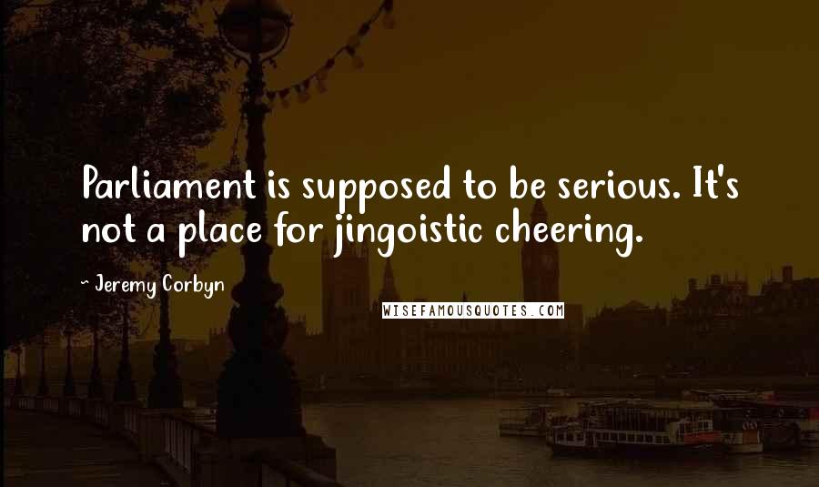 Jeremy Corbyn Quotes: Parliament is supposed to be serious. It's not a place for jingoistic cheering.