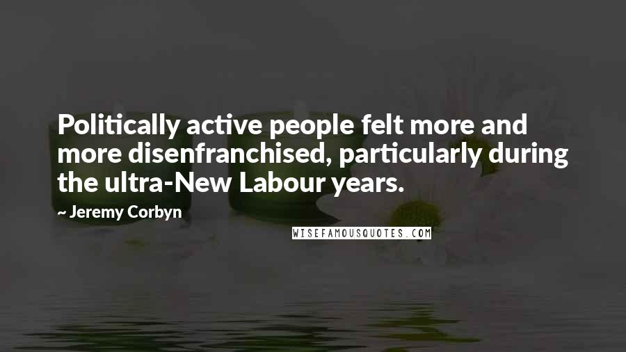 Jeremy Corbyn Quotes: Politically active people felt more and more disenfranchised, particularly during the ultra-New Labour years.