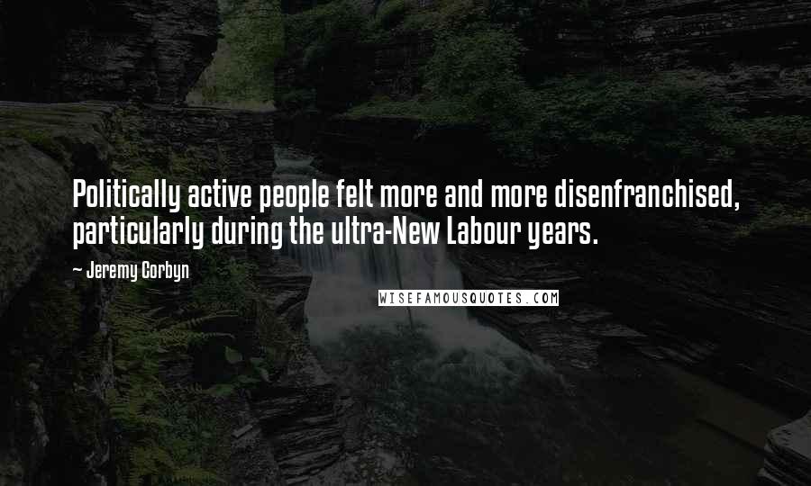 Jeremy Corbyn Quotes: Politically active people felt more and more disenfranchised, particularly during the ultra-New Labour years.
