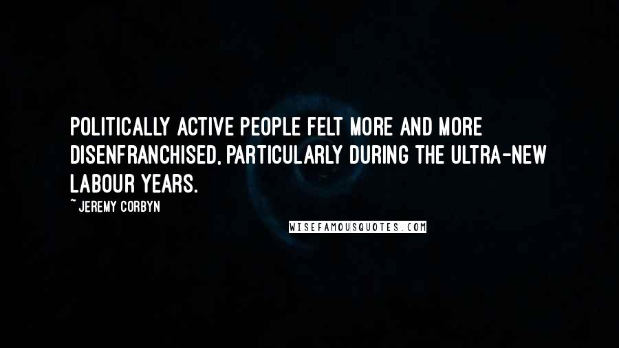 Jeremy Corbyn Quotes: Politically active people felt more and more disenfranchised, particularly during the ultra-New Labour years.