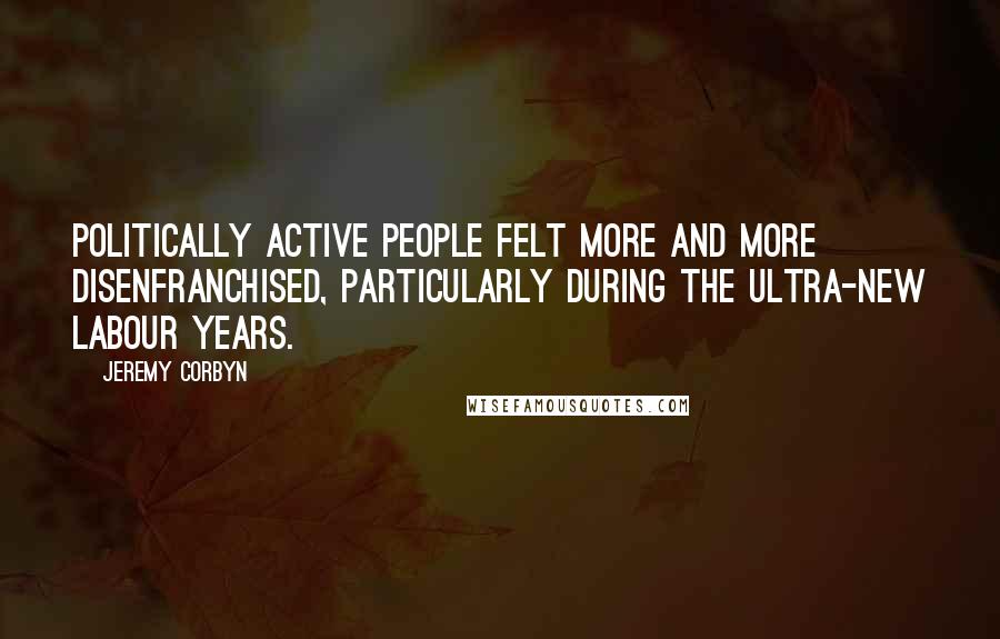 Jeremy Corbyn Quotes: Politically active people felt more and more disenfranchised, particularly during the ultra-New Labour years.