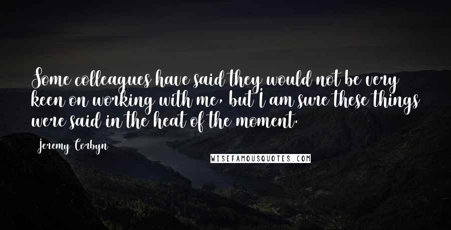 Jeremy Corbyn Quotes: Some colleagues have said they would not be very keen on working with me, but I am sure these things were said in the heat of the moment.