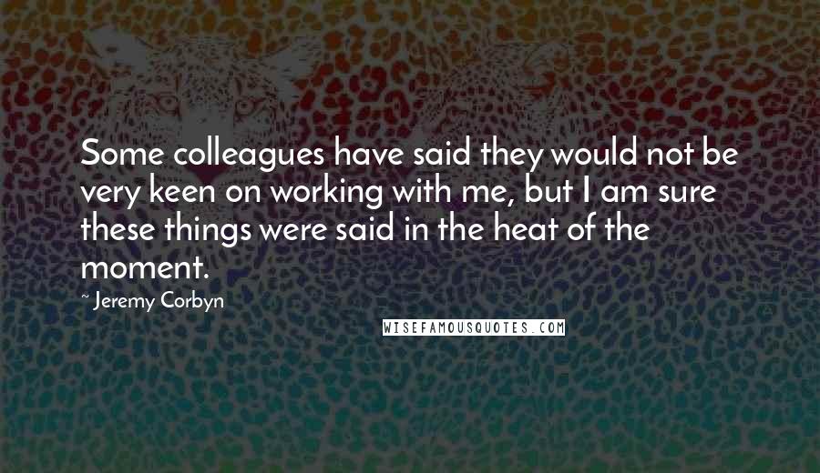 Jeremy Corbyn Quotes: Some colleagues have said they would not be very keen on working with me, but I am sure these things were said in the heat of the moment.