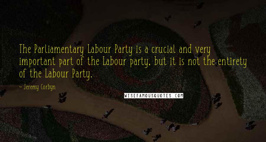 Jeremy Corbyn Quotes: The Parliamentary Labour Party is a crucial and very important part of the Labour party, but it is not the entirety of the Labour Party.