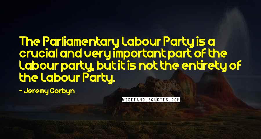Jeremy Corbyn Quotes: The Parliamentary Labour Party is a crucial and very important part of the Labour party, but it is not the entirety of the Labour Party.