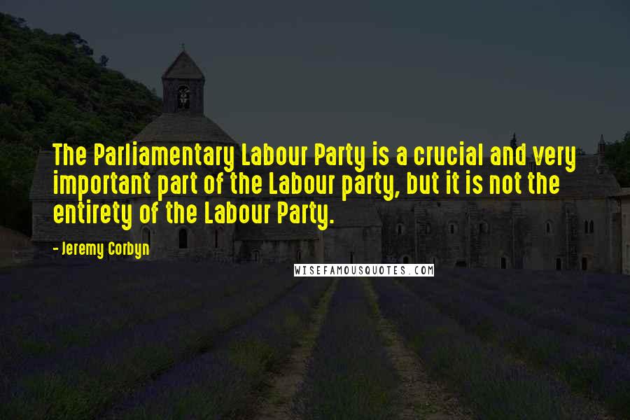 Jeremy Corbyn Quotes: The Parliamentary Labour Party is a crucial and very important part of the Labour party, but it is not the entirety of the Labour Party.