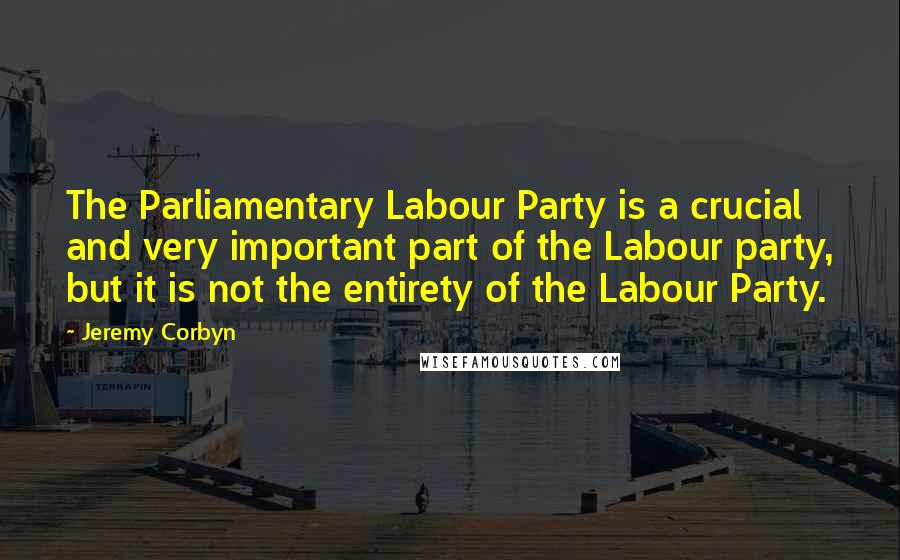 Jeremy Corbyn Quotes: The Parliamentary Labour Party is a crucial and very important part of the Labour party, but it is not the entirety of the Labour Party.