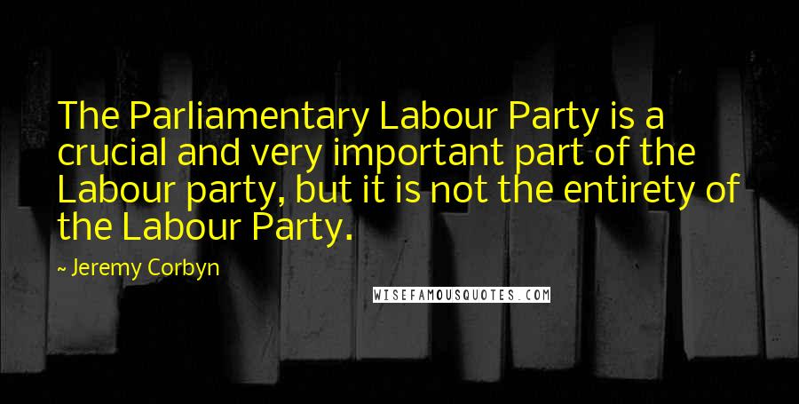 Jeremy Corbyn Quotes: The Parliamentary Labour Party is a crucial and very important part of the Labour party, but it is not the entirety of the Labour Party.