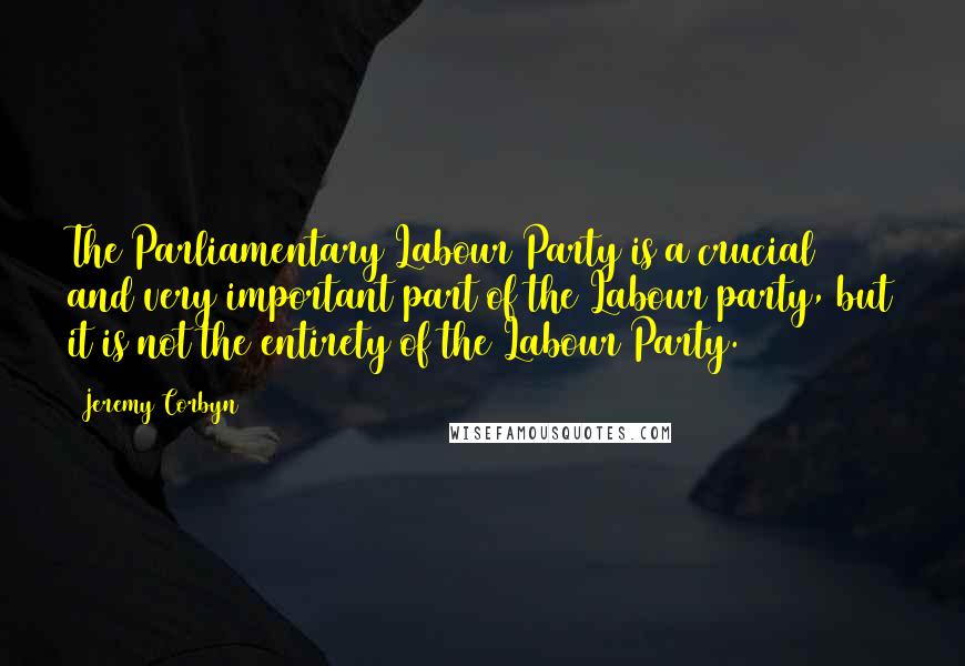 Jeremy Corbyn Quotes: The Parliamentary Labour Party is a crucial and very important part of the Labour party, but it is not the entirety of the Labour Party.