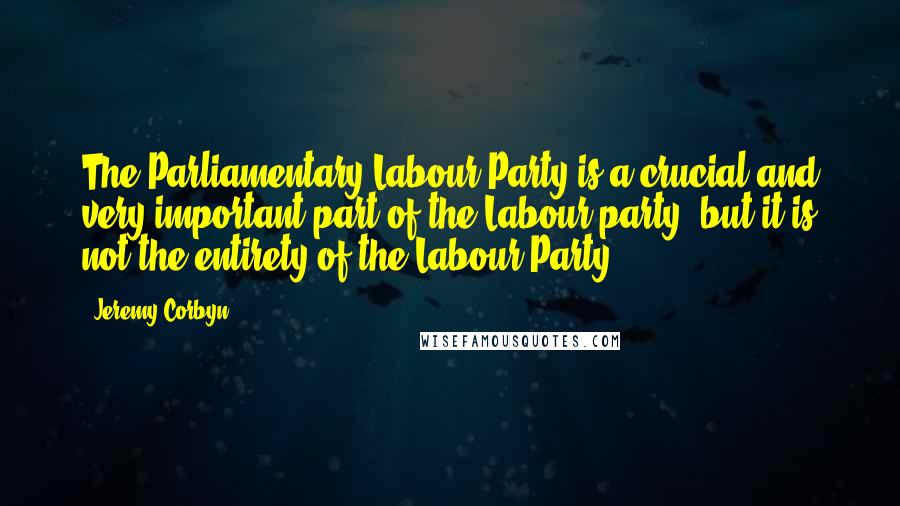 Jeremy Corbyn Quotes: The Parliamentary Labour Party is a crucial and very important part of the Labour party, but it is not the entirety of the Labour Party.