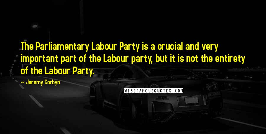 Jeremy Corbyn Quotes: The Parliamentary Labour Party is a crucial and very important part of the Labour party, but it is not the entirety of the Labour Party.