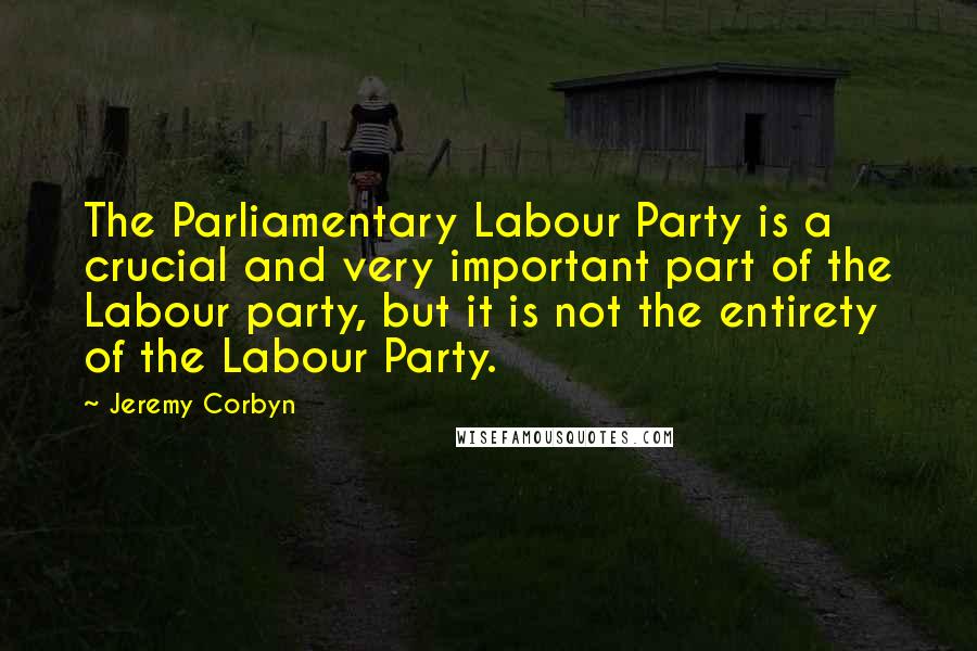 Jeremy Corbyn Quotes: The Parliamentary Labour Party is a crucial and very important part of the Labour party, but it is not the entirety of the Labour Party.