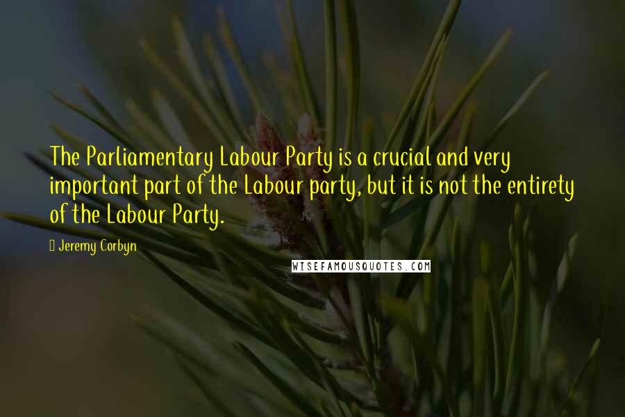 Jeremy Corbyn Quotes: The Parliamentary Labour Party is a crucial and very important part of the Labour party, but it is not the entirety of the Labour Party.