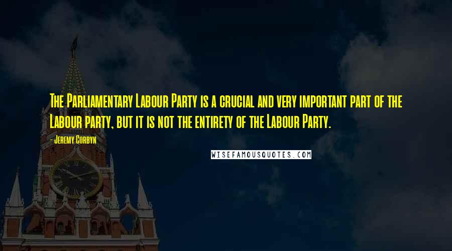 Jeremy Corbyn Quotes: The Parliamentary Labour Party is a crucial and very important part of the Labour party, but it is not the entirety of the Labour Party.