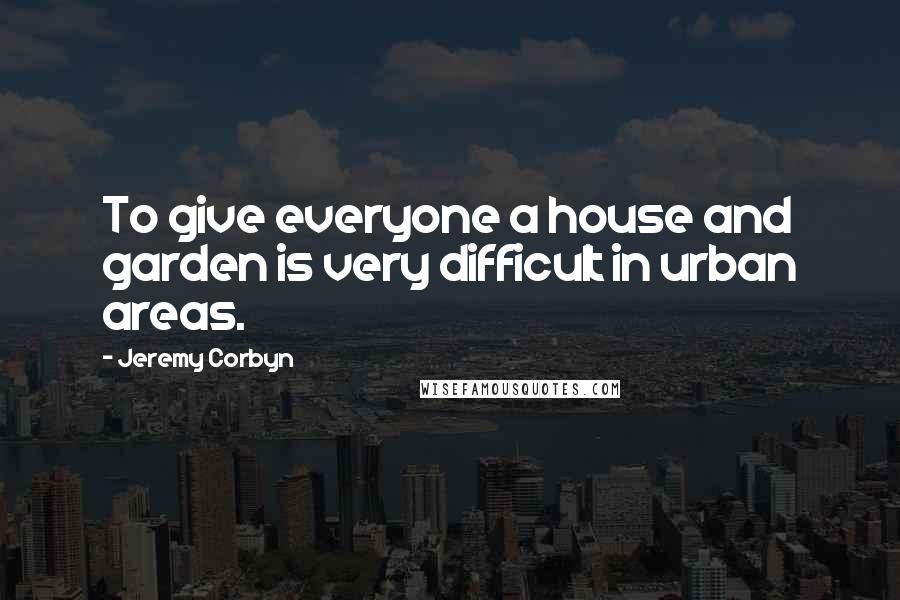 Jeremy Corbyn Quotes: To give everyone a house and garden is very difficult in urban areas.