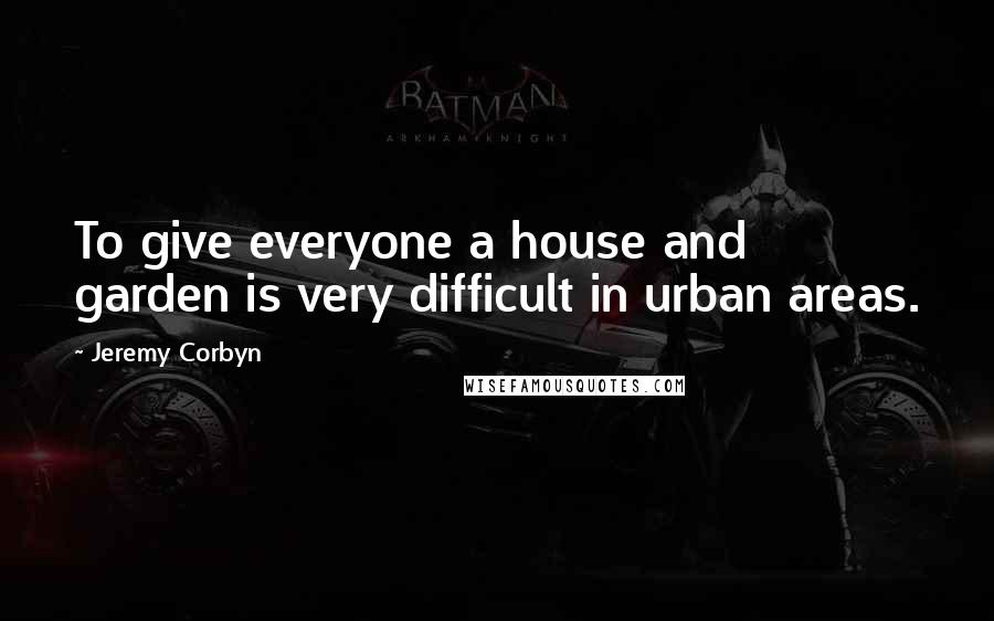 Jeremy Corbyn Quotes: To give everyone a house and garden is very difficult in urban areas.