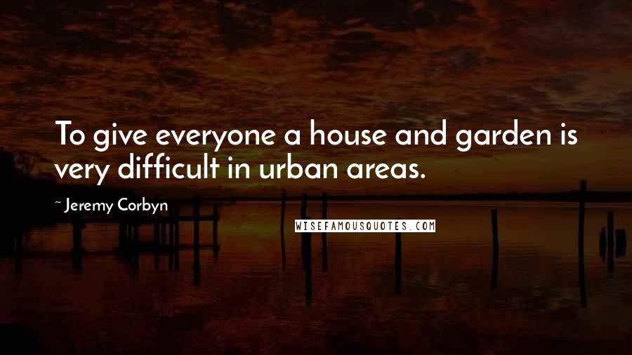 Jeremy Corbyn Quotes: To give everyone a house and garden is very difficult in urban areas.