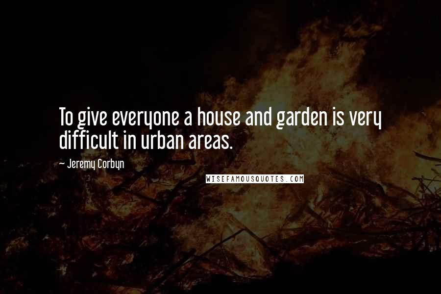 Jeremy Corbyn Quotes: To give everyone a house and garden is very difficult in urban areas.