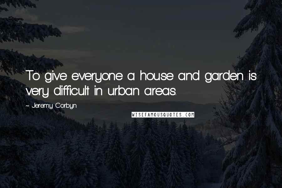 Jeremy Corbyn Quotes: To give everyone a house and garden is very difficult in urban areas.