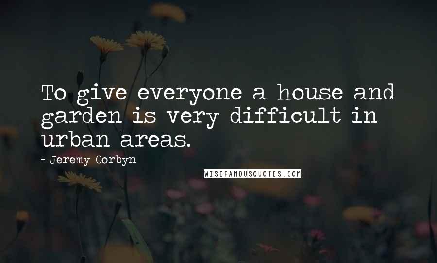 Jeremy Corbyn Quotes: To give everyone a house and garden is very difficult in urban areas.