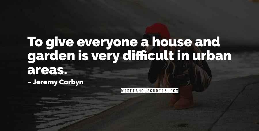 Jeremy Corbyn Quotes: To give everyone a house and garden is very difficult in urban areas.