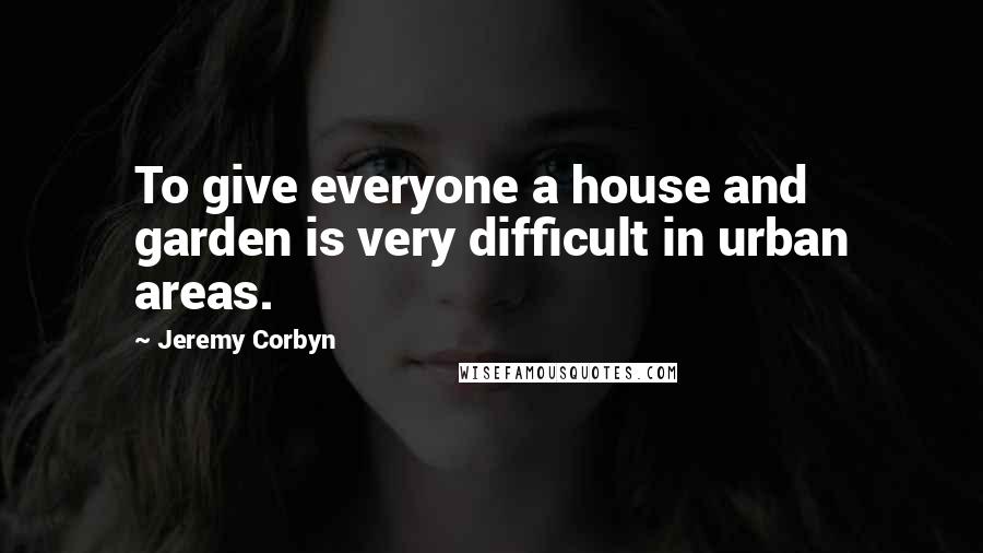 Jeremy Corbyn Quotes: To give everyone a house and garden is very difficult in urban areas.
