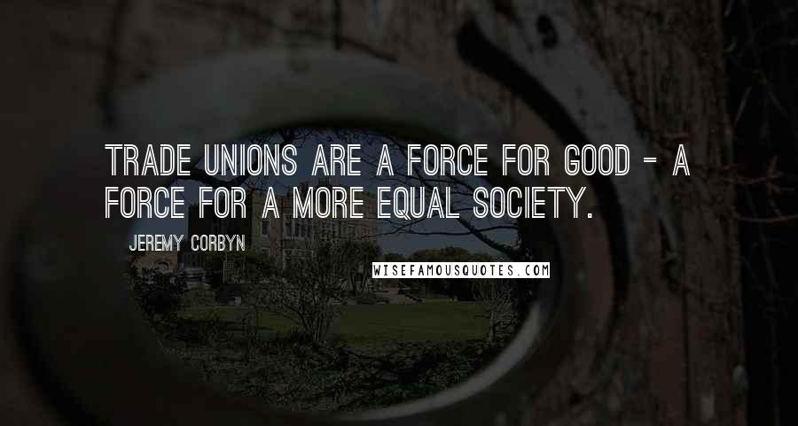 Jeremy Corbyn Quotes: Trade unions are a force for good - a force for a more equal society.