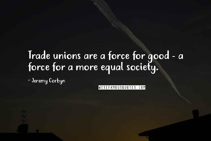 Jeremy Corbyn Quotes: Trade unions are a force for good - a force for a more equal society.