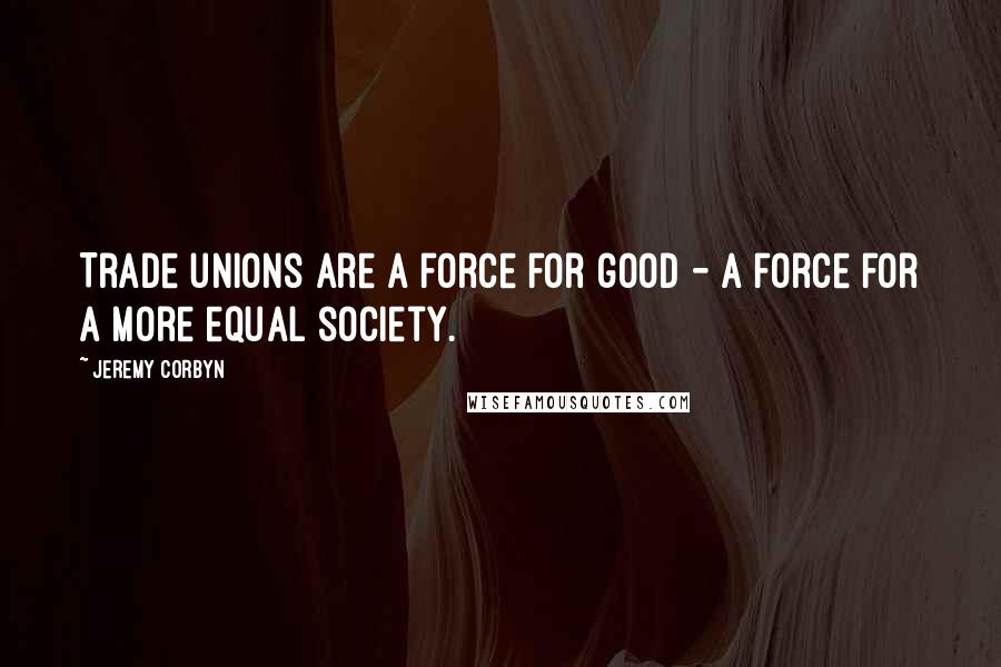 Jeremy Corbyn Quotes: Trade unions are a force for good - a force for a more equal society.