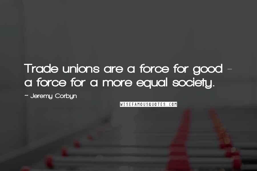Jeremy Corbyn Quotes: Trade unions are a force for good - a force for a more equal society.