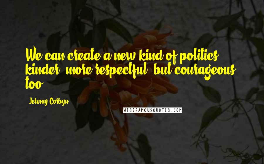 Jeremy Corbyn Quotes: We can create a new kind of politics: kinder, more respectful, but courageous, too.