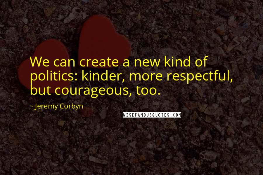 Jeremy Corbyn Quotes: We can create a new kind of politics: kinder, more respectful, but courageous, too.