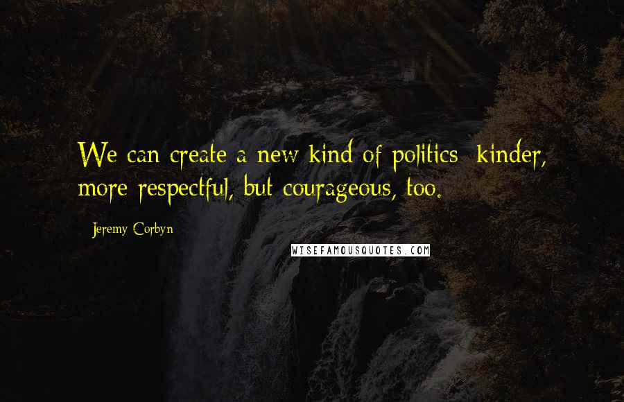 Jeremy Corbyn Quotes: We can create a new kind of politics: kinder, more respectful, but courageous, too.
