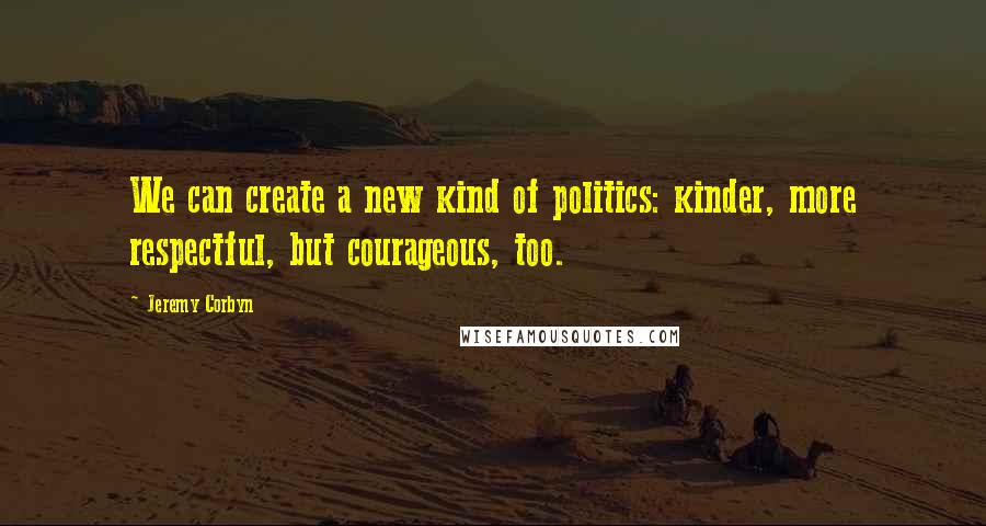 Jeremy Corbyn Quotes: We can create a new kind of politics: kinder, more respectful, but courageous, too.