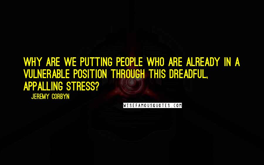 Jeremy Corbyn Quotes: Why are we putting people who are already in a vulnerable position through this dreadful, appalling stress?