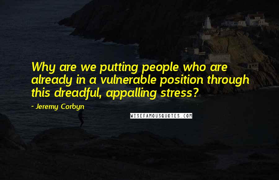 Jeremy Corbyn Quotes: Why are we putting people who are already in a vulnerable position through this dreadful, appalling stress?