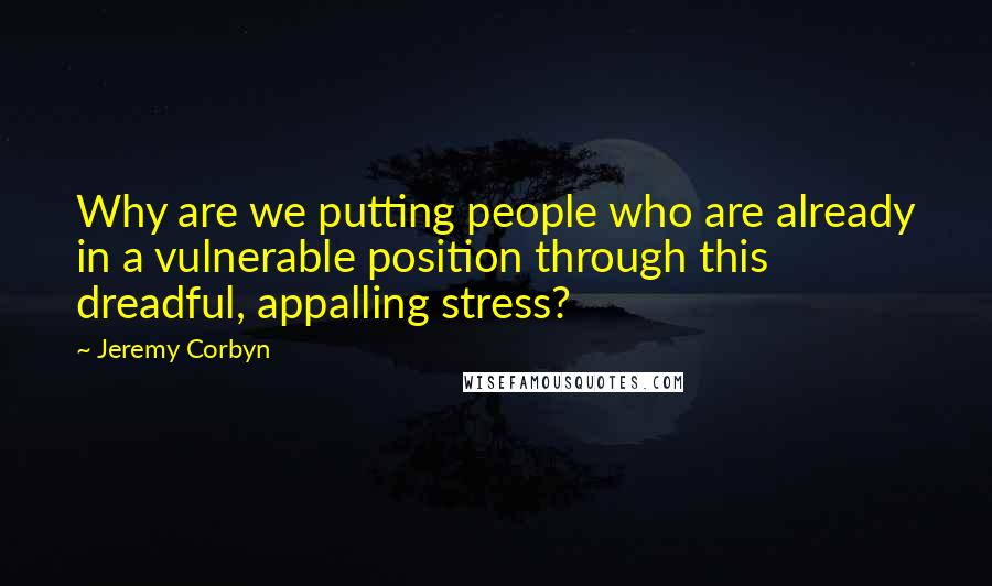 Jeremy Corbyn Quotes: Why are we putting people who are already in a vulnerable position through this dreadful, appalling stress?