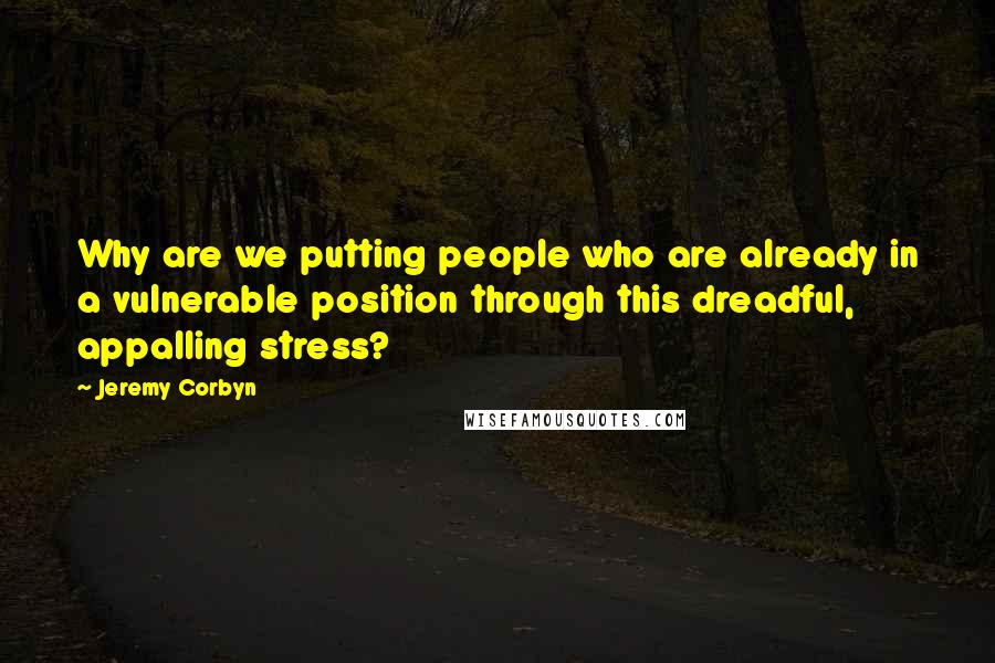 Jeremy Corbyn Quotes: Why are we putting people who are already in a vulnerable position through this dreadful, appalling stress?