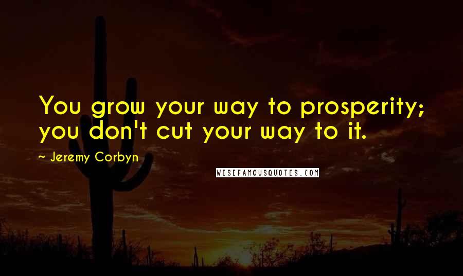 Jeremy Corbyn Quotes: You grow your way to prosperity; you don't cut your way to it.