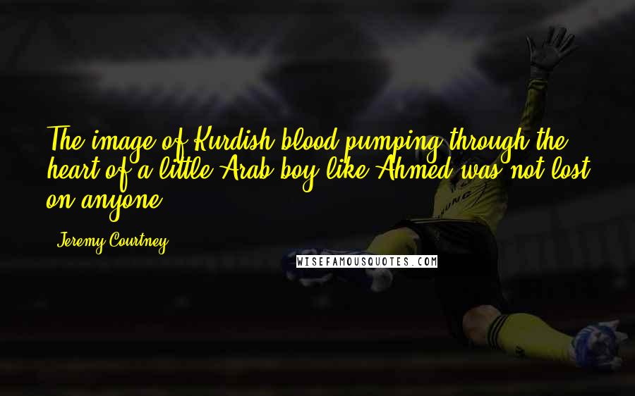 Jeremy Courtney Quotes: The image of Kurdish blood pumping through the heart of a little Arab boy like Ahmed was not lost on anyone.
