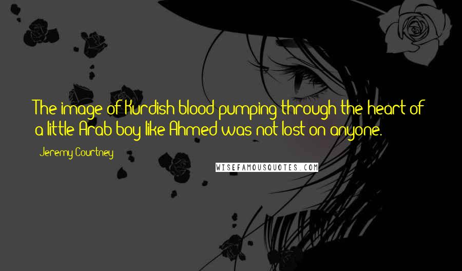 Jeremy Courtney Quotes: The image of Kurdish blood pumping through the heart of a little Arab boy like Ahmed was not lost on anyone.